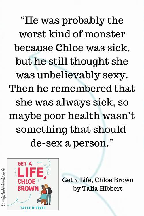 Get a Life Chloe Brown Book Quote: “He was probably the worst kind of monster because Chloe was sick, but he still thought she was unbelievably sexy. Then he remembered that she was always sick, so maybe poor health wasn’t something that should de-sex a person.”