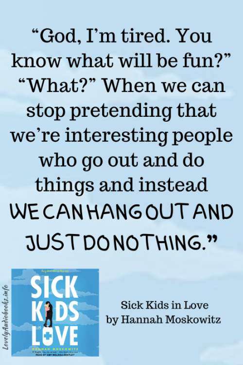 Sick Kids in Love book quote: “God, I’m tired. You know what will be fun?” “What?” When we can stop pretending that we’re interesting people who go out and do things and instead we can hang out and just do nothing.”