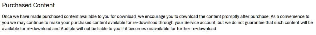 Purchased Content: Once we have made purchased content available to you for download, we encourage you to download the content promptly after purchase. As a convenience to you we may continue to make your purchased content available for re-download through your Service account, but we do not guarantee that such content will be available for re-download and Audible will not be liable to you if it becomes unavailable for further re-download. 